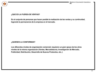 ¿QUE ES LA FUERZA DE VENTAS? Es el conjunto de personas que hacen posible la realización de las ventas y su continuidad,  logrando la permanencia de la empresa en el mercado. ¿QUIENES LA CONFORMAN? Los diferentes niveles de organización comercial, requieren un gran apoyo de los otros niveles de la misma organización (Ventas, Mercadotecnia, Investigación de Mercado, Publicidad, Distribución, Desarrollo de Nuevos Productos, etc..) 