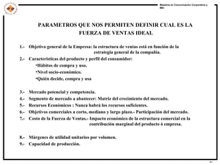 PARAMETROS QUE NOS PERMITEN DEFINIR CUAL ES LA  FUERZA DE VENTAS IDEAL 1.-  Objetivo general de la Empresa: la estructura de ventas está en función de la    estrategia general de la compañía. 2.-  Características del producto y perfil del consumidor: Hábitos de compra y uso. Nivel socio-económico. Quién decide, compra y usa 3.-  Mercado potencial y competencia. 4.-  Segmento de mercado a abastecer: Matriz del crecimiento del mercado. 5.-  Recursos Económicos : Nunca habrá los recursos suficientes. 6.-  Objetivos comerciales a corto, mediano y largo plazo.- Participación del mercado. 7.-  Costo de la Fuerza de Ventas.- Impacto económico de la estructura comercial en la    contribución marginal del producto ó empresa. 8.-  Márgenes de utilidad unitarios por volumen. 9.-  Capacidad de producción. 