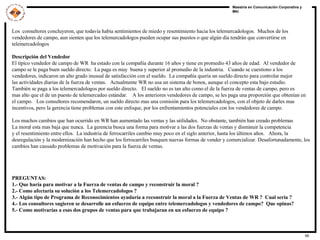 .   Los  consultores concluyeron, que todavía habia sentimientos de miedo y resentimiento hacia los telemercadologos.  Muchos de los vendedores de campo, aun sienten que los telemercadologos pueden ocupar sus puestos o que algún día tendrán que convertirse en telemercadologos Descripción del Vendedor El típico vendedor de campo de WR  ha estado con la compañía durante 16 años y tiene en promedio 43 años de edad.  Al vendedor de  campo se le paga buen sueldo directo.  La paga es muy  buena y superior al promedio de la industria.  Cuando se cuestiono a los vendedores, indicaron un alto grado inusual de satisfacción con el sueldo.  La compañía quería un sueldo directo para controlar mejor las actividades diarias de la fuerza de ventas.  Actualmente WR no usa un sistema de bonos, aunque el concepto esta bajo estudio. También se paga a los telemercadologos por sueldo directo.  El sueldo no es tan alto como el de la fuerza de ventas de campo, pero es  mas alto que el de un puesto de telemercadeo estándar.  A los anteriores vendedores de campo, se les paga una proporción que obtenían en el campo.  Los consultores recomendaron, un sueldo directo mas una comisión para los telemercadologos, con el objeto de darles mas incentivos, pero la gerencia tiene problemas con este enfoque, por los enfrentamientos potenciales con los vendedores de campo. Los muchos cambios que han ocurrido en WR han aumentado las ventas y las utilidades.  No obstante, también han creado problemas La moral esta mas baja que nunca.  La gerencia busca una forma para motivar a las dos fuerzas de ventas y disminuir la competencia y el resentimiento entre ellos.  La industria de ferrocarriles cambio muy poco en el siglo anterior, hasta los últimos años.  Ahora, la desregulación y la modernización han hecho que los ferrocarriles busquen nuevas formas de vender y comercializar. Desafortunadamente, los cambios han causado problemas de motivación para la fuerza de ventas. PREGUNTAS: 1.- Que haría para motivar a la Fuerza de ventas de campo y reconstruir la moral ? 2.- Como afectaría su solución a los Telemercadologos ? 3.- Algún tipo de Programa de Reconocimientos ayudaría a reconstruir la moral a la Fuerza de Ventas de WR ?  Cual seria ? 4.- Los consultores sugieren se desarrolle un esfuerzo de equipo entre telemercadologos y vendedores de campo?  Que opinas? 5.- Como motivarías a esas dos grupos de ventas para que trabajaran en un esfuerzo de equipo ? 