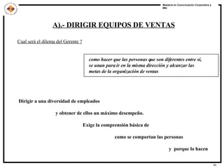 A).- DIRIGIR EQUIPOS DE VENTAS Cual será el dilema del Gerente ? como hacer que las personas que son diferentes entre si,  se unan para ir en la misma dirección y alcanzar las  metas de la organización de ventas Dirigir a una diversidad de empleados y obtener de ellos un máximo desempeño. Exige la comprensión básica de  como se comportan las personas y  porque lo hacen 