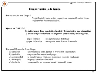 Comportamiento de Grupo Porque estudiar a un Grupo ? Porque los individuos actúan en grupo, de manera diferente a como  se comportan cuando están solos. Que es un GRUPO ? Se define como dos o mas individuos interdependientes, que interactúan y  se reúnen para alcanzar sus objetivos particulares y los del grupo. -grupos formales  son agrupaciones de trabajo -grupos informales  son agrupaciones de naturaleza social Etapas del Desarrollo de un Grupo a) formación  las personas se unen, definen el propósito y su estructura b) confusión  surgen conflictos dentro del grupo c) normatividad  se caracteriza por relaciones estrechas y cohesión en el grupo d) desempeño  un grupo totalmente funcional  e) disolución  preocupación por terminar las actividades del grupo 
