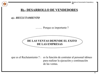 a).- RECLUTAMIENTO  …… .  Porque es importante ? DE LAS VENTAS DEPENDE EL EXITO  DE LAS EMPRESAS que es el Reclutamiento ? :  es la función de contratar al personal idóneo   para realizar la ejecución y continuación de las ventas.  B).- DESARROLLO DE VENDEDORES 
