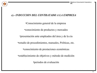 c).- INDUCCION DEL CONTRATADO A LA EMPRESA Conocimiento general de la empresa  conocimiento de productos y mercados presentación ante empleados del área y de la cia estudio de procedimientos, manuales, Politicas, etc. conocimiento de prestaciones económicas establecimiento de objetivos y método de medición periodos de evaluación 