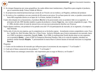 4.- Se otorgan franquicias por zonas geográficas, las cuales deben tener instalaciones y frigoríficos para congelar el producto, que se suministra desde Toluca, Estado de México 5.- Se proporciona material promocional que consta de un Triciclo con un muñeco, un Pingüino, emblema del producto  6.- Se motiva a los vendedores con una comisión de 80 centavos por pieza. En un buen punto de venta, se pueden comercializar hasta 400 congeladas diarias en un lapso de 4 a 6 horas, durante el medio día Cuatro años después de su lanzamiento, el producto  Bon Ice  se ha posicionado como un producto líder en su segmento. A principios del año 2005 deciden ampliar su gama de productos y lanzan  Yogur ice,   una versión congelada de yogur.  Para el  2006, deciden entrar al canal de autoservicios con una nueva presentación familiar con 24 piezas Según algunos analistas, este producto le ha quitado cerca del 15% de participación de mercado, en su segmento, a la empresa líder Holanda. Tal ha sido el éxito de esta empresa, que la competencia no se ha hecho esperar.  Actualmente existen competidores como: Foca Ice;  SanMy Ice; Boli Nevadas; Buly Ice; y Pura Crema.  Inclusive Holanda, que al inicio menosprecio ese mercado, lanzo en el 2005 su producto competidor, llamado  Tubix .  En el 2006, la multinacional Nestlé decide entrar en este segmento, con su producto  Hooky ;  y para el 2007 la Franquicia Hawaiian Paradise, líder en la venta de raspados, introduce un producto similar llamado  Raspita.  Y próximamente la marca Huevo Cartoon lanzara al mercado mexicano su congelada  Huevoli Preguntas: 1.- Cuales son las tendencias de mercado que influyeron para el crecimiento de esta empresa ?  Y en Ecuador ? 2.- Cuál será el futuro comercial de este producto ?  Y en Ecuador ? 3.- Cuales fueron sus estrategia comerciales  más importantes para su auge en Mexico y en Ecuador ? 