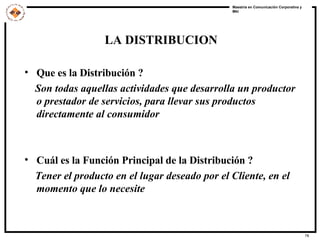 Que es la Distribución ? Son todas aquellas actividades que desarrolla un productor o prestador de servicios, para llevar sus productos directamente al consumidor Cuál es la Función Principal de la Distribución ? Tener el producto en el lugar deseado por el Cliente, en el momento que lo necesite LA DISTRIBUCION 