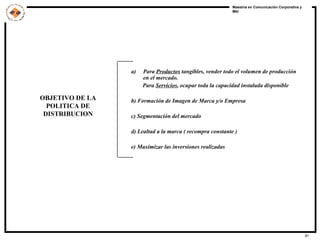 OBJETIVO DE LA POLITICA DE DISTRIBUCION Para  Productos  tangibles, vender todo el volumen de producción en el mercado.  Para  Servicios , ocupar toda la capacidad instalada disponible b) Formación de Imagen de Marca y/o Empresa c) Segmentación del mercado d) Lealtad a la marca ( recompra constante ) e) Maximizar las inversiones realizadas 