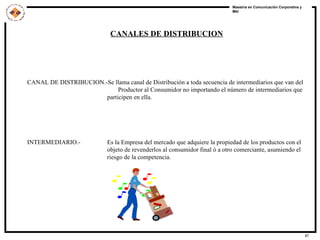 CANALES DE DISTRIBUCION CANAL DE DISTRIBUCION.-Se llama canal de Distribución a toda secuencia de intermediarios que van del  Productor al Consumidor no importando el número de intermediarios que participen en ella. INTERMEDIARIO.- Es la Empresa del mercado que adquiere la propiedad de los productos con el objeto de revenderlos al consumidor final ó a otro comerciante, asumiendo el riesgo de la competencia. 