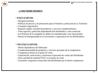 EXCLUSIVOS  - Designar territorio - Politicas de precios y de promoción para el fomento y protección de su Territorio - Constante capacitación - Requiere amplia variedad de productos y servicios complementarios - Trato especial y particular dependiendo del distribuidor y zona comercial - Las Politicas de la compañía no deben ser estandarizadas, sino situacionales - Buscar la homogeneidad en el crecimiento e importancia de los distribuidores NO EXCLUSIVOS - Menor dependencia del fabricante - Complementariedad de productos y servicios por parte de la competencia - Competencia férrea en el punto de venta - Capacitación, motivación y comisiones al personal de ventas del distribuidor - Gran cantidad de material P.O.P. en el punto de venta - Constantes exigencias comerciales del distribuidor por la fuerte competencia c) DISTRIBUIDORES 