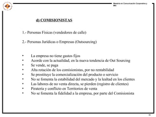 1.- Personas Físicas (vendedores de calle) 2.- Personas Jurídicas o Empresas (Outsourcing) La empresa no tiene gastos fijos Acorde con la actualidad, en la nueva tendencia de Out Sourcing Se vende, se paga Alta rotación de los comisionistas, por no rentabilidad Se prostituye la comercialización del producto o servicio No se fomenta la estabilidad del mercado y la lealtad en los clientes Las labores de no venta directa, se pierden (registro de clientes) Piratería y conflicto en Territorios de venta No se fomenta la fidelidad a la empresa, por parte del Comisionista d) COMISIONISTAS 