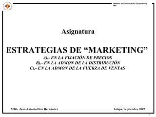 Asignatura ESTRATEGIAS DE “MARKETING”   A).- EN LA FIJACIÓN DE PRECIOS  B).- EN LA ADMON DE LA DISTRIBUCIÓN C).- EN LA ADMON DE LA FUERZA DE VENTAS   MBA  Juan Antonio Díaz Hernández  Jalapa, Septiembre 2007 