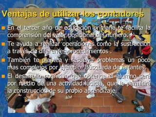 Ventajas de utilizar los contadores En el tercer año de educación primaria te facilita la comprensión del valor posicional del número. Te ayuda a realizar operaciones como la sustracción a través de diferentes procedimientos . También te plantea y resuelve problemas un poco mas complejos por ejemplo: Búsqueda de faltantes. El desarrollo cognitivo que obtenga el alumno será por medio de una actividad lúdica , que le permitirá la construcción de su propio aprendizaje. 