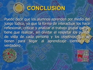 CONCLUSIÓN Puedo decir que los alumnos aprenden por medio del juego lúdico, ya que la forma de interactuar los hace reflexionar, criticar y analizar el trabajo grupal que se tiene que realizar, sin olvidar el respetar los puntos de vista de cada persona y los objetivos que se tienen para llegar al aprendizaje científico o verdadero . 