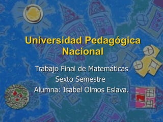 Universidad Pedagógica Nacional Trabajo Final de Matemáticas Sexto Semestre  Alumna: Isabel Olmos Eslava. 