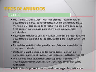 • Fecha Finalización Curso: Plantear el plazo máximo para el
desarrollo del curso. Se recomienda que en el cronograma se
manejen 2-3 días antes de la fecha final de cierre para que al
final puedan darles plazo para el envío de las evidencias
pendientes.
• Recordatorio balance curso: Publicar un mensaje recordando el
desarrollo de cada una de las actividades para la aprobación del
curso
• Recordatorio Actividades pendientes. Este mensaje debe ser
muy personalizado.
• Destacar la participación de los aprendices: Publicar los
aprendices quienes obtuvieron los mejores resultados. Top 10
• Mensaje de finalización del curso- agradecimiento e
información sobre cursos relacionados para continuar con la
formación
• Definición del procedimiento para la descargar del certificado
CIERRE
 