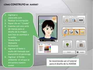 CÓMO CONSTRUYO MI AVATAR?
1. Ingresar a
www.voki.com
2. Realizar la inscripción
3. Hacer clic en “ Create”
4. Cuentas con una serie
de menús para el
diseño de la imagen
que mas se asemeje a
tu estilo:
- Silueta facial
- Vestuario
- Accesorios
5. Ingresar el texto o
audio del mensaje que
transmitirá el personaje
6. Ingresar el fondo -
ambiente en el que se
encuentra nuestro
avatar.
Se recomienda ver el tutorial
para el diseño de tu AVATAR
 
