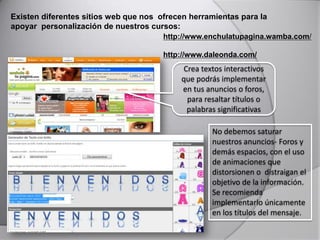 Existen diferentes sitios web que nos ofrecen herramientas para la
apoyar personalización de nuestros cursos:
http://www.enchulatupagina.wamba.com/
http://www.daleonda.com/
Crea textos interactivos
que podrás implementar
en tus anuncios o foros,
para resaltar títulos o
palabras significativas
No debemos saturar
nuestros anuncios- Foros y
demás espacios, con el uso
de animaciones que
distorsionen o distraigan el
objetivo de la información.
Se recomienda
implementarlo únicamente
en los títulos del mensaje.
 