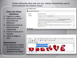Existen diferentes sitios web que nos ofrecen herramientas para la
personalización de nuestros cursos:
Cómo crear Títulos
Interactivos
1. Ingreso a la página
2. Selecciono la opción “
Crear Texto con
Brillantina”
3. Seleccionar el tipo de
texto que deseo
implementar
4. Insertar el texto de mi
mensaje
5. Copiar el código el
html
Recomendación:
Un vez ingresado la imagen
se recomienda eliminar
la marquesina que
aparece con la imagen.
 