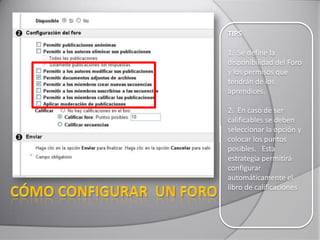 TIPS
1. Se define la
disponibilidad del Foro
y los permisos que
tendrán de los
aprendices.
2. En caso de ser
calificables se deben
seleccionar la opción y
colocar los puntos
posibles. Esta
estrategia permitirá
configurar
automáticamente el
libro de calificaciones
 