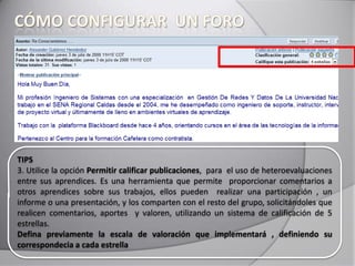 TIPS
3. Utilice la opción Permitir calificar publicaciones, para el uso de heteroevaluaciones
entre sus aprendices. Es una herramienta que permite proporcionar comentarios a
otros aprendices sobre sus trabajos, ellos pueden realizar una participación , un
informe o una presentación, y los comparten con el resto del grupo, solicitándoles que
realicen comentarios, aportes y valoren, utilizando un sistema de calificación de 5
estrellas.
Defina previamente la escala de valoración que implementará , definiendo su
correspondecia a cada estrella
 