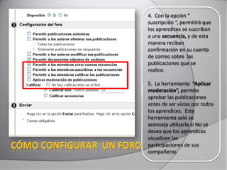 4. Con la opción “
suscripción “, permitirá que
los aprendices se suscriban
a una secuencia, y de esta
manera reciban
confirmación en su cuenta
de correo sobre las
publicaciones que se
realice.
5. La herramienta “Aplicar
moderación”, permite
aprobar las publicaciones
antes de ser vistas por todos
los aprendices. Esta
herramienta solo se
aconseja utilizarla si No se
desea que los aprendices
visualicen las
participaciones de sus
compañeros
 
