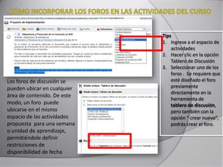 Los foros de discusión se
pueden ubicar en cualquier
área de contenido. De este
modo, un foro puede
ubicarse en el mismo
espacio de las actividades
propuesta para una semana
o unidad de aprendizaje,
permitiéndole definir
restricciones de
disponibilidad de fecha
Tips
1. Ingrese a el espacio de
actividades
2. Hacer clic en la opción
Tablero de Discusión
3. Seleccionar uno de los
foros . Se requiere que
esté diseñado el foro
previamente
directamente en la
herramienta de
tablero de discusión,
pero también con la
opción “ crear nuevo”,
podrás crear el foro.
 