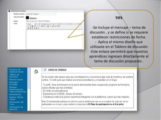 TIPS
-Se Incluye el mensaje – tema de
discusión , y se define si se requiere
establecer restricciones de fecha.
- Aplica el mismo diseño que
utilizaste en el Tablero de discusión
-Este enlace permitirá que nuestros
aprendices ingresen directamente al
tema de discusión propuesto .
 