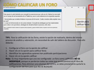 TIPS: Para la calificación de los foros, existe la opción de realizarlo, dentro del mismo
proceso de análisis y valoración, sin necesidad de salir del tablero de discusión. Para ello
deberás:
1. Configurar el foro con la opción de calificar
2. Hacer clic en la opción para calificar foros
3. Identificar los aprendices quienes han publicado participaciones
4. Hacer clic en la opción calificar
Nota: Es muy importante que una vez configurado un foro como calificable NO SE
MODIFIQUE, porque se perderían todas las notas que se encuentren en el libro de
calificaciones. Para eliminar una columan del centro, se debe previamente quitarle la
configuración del foro para que NO SE BLOQUEE
Opción para
calificar foros
 