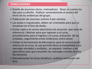 • Diseño de anuncios claros, motivadores. Tener en cuenta los
tips para su diseño. Publicar semanalmente el avance del
envío de las evidencias del grupo.
• Publicación de anuncios mínimo 3 por semana
• Las dudas e inquietudes, deben ser orientadas para que se
resuelvan en el foro de dudas.
• Enviar copia a el correo electrónico los anuncios que sean de
relevancia ( Motivar para que ingresen a el curso,
procedimiento para el ingreso a el curso, activación de las
unidades, seguimiento envío evidencias, entre otros)
• Utilizar la herramienta de Mensajería, para la comunicación
interna en el curso, la cual permite llevar la trazabilidad a los
mensajes enviados y recibidos , se requiere motivar a los
aprendices para que consulten los mensajes a través de esta
herramienta
• Retroalimentar los foros temáticos- publicar conclusión del
foro.
CONCLUSIONES
 