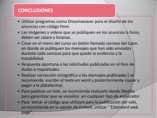 • Utilizar programas como Dreamweaver para el diseño de los
anuncios con código html.
• Las imágenes y videos que se publiquen en los anuncios o foros,
deben ser calara y livianas.
• Crear en el menú del curso un botón llamado correos del tutor,
en donde se publiquen los mensajes que han sido enviados
durante cada semana para que quede la evidencia y la
trazabilidad.
• Respuesta oportuna a las solicitudes publicadas en el foro de
dudas e inquietudes.
• Realizar corrección ortográfica a los mensajes publicadas ( se
recomienda escribir el texto en word y posteriormente copiar y
pegar a la plataforma).
• Para publicar un Voki, se recomienda realizarlo desde Mozilla
para garantizar que se visualice en cualquier tipo de explorador.
• Para tomar el código que utilizare para la publicación del voki,
se recomienda en la opción de Embed, utilizar “ Estandard web
page”.
CONCLUSIONES
 