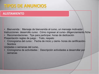 ALISTAMIENTO
• Bienvenida : Mensaje de bienvenida al curso, un mensaje motivador
Instrucciones desarrollo curso: Cómo ingresar al curso- diligenciamiento ficha
• Recomendaciones : Tips para participar, horas de dedicación
Presentación reglas de juego : Trato, respeto
• Cronograma del curso : Fecha de inicio y cierre- horas de certificación-
Nombre
Unidades o semanas del curso.
• Cronograma de actividades : Descripción actividades a desarrollar por
semanas
 