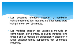 Los docentes eficaces adaptan y combinan
conscientemente los modelos de enseñanza para
cumplir mejor con sus metas.
 Los modelos pueden ser usados a menudo en
combinación, por ejemplo, se puede introducir una
unidad con el modelo de exposición y discusión y
luego enseñar temas específicos con el modelo
inductivo.
 