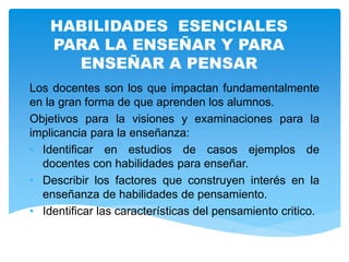 HABILIDADES ESENCIALES
PARA LA ENSEÑAR Y PARA
ENSEÑAR A PENSAR
Los docentes son los que impactan fundamentalmente
en la gran forma de que aprenden los alumnos.
Objetivos para la visiones y examinaciones para la
implicancia para la enseñanza:
• Identificar en estudios de casos ejemplos de
docentes con habilidades para enseñar.
• Describir los factores que construyen interés en la
enseñanza de habilidades de pensamiento.
• Identificar las características del pensamiento critico.
 