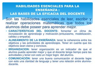 Son las habilidades esenciales de leer, escribir y
realizar operaciones matemáticas que todos los
alumnos debe poseer para aprender mejor.
 CARACTERÍSTICAS DEL DOCENTE: fomentar un clima de
incrustación de aprendizaje y motivación.(entusiasmo, modelización,
calidez y empatía).
 ALINEAMIENTO DE LA ENSEÑANZA: tener la coherencia entre los
objetivos y las actividades de aprendizajes. Tener en cuenta que los
objetivos sean claros y concisos.
 0RGANIZACION: tener organización es un indicador de que el
alumno pueda aprender mejor y que el docente tenga tiempo para las
actividades y tener con esto un mejor logro del alumno.
 COMUNICACIÓN: tener una buena comunicación el docente logre
con esto una claridad de lenguaje y tener una relación entre alumno-
docente.
HABILIDADES ESENCIALES PARA LA
ENSEÑANZA :
LAS BASES DE LA EFICACIA DEL DOCENTE
 