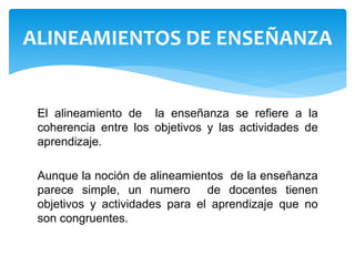 El alineamiento de la enseñanza se refiere a la
coherencia entre los objetivos y las actividades de
aprendizaje.
Aunque la noción de alineamientos de la enseñanza
parece simple, un numero de docentes tienen
objetivos y actividades para el aprendizaje que no
son congruentes.
ALINEAMIENTOS DE ENSEÑANZA
 