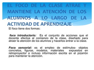 El foco tiene dos formas:
foco introductorio: Es el conjunto de acciones que el
docente efectúa al comienzo de la clase, diseñado para
atraer la atención de los alumnos y hacerlos entrar a la clase.
Foco sensorial: es el empleo de estímulos- objetos
concretos, figuras, modelos, materiales expuestos en
retroproyector e incluso información escrita en el pizarrón
para mantener la atención.
EL FOCO DE LA CLASE ATRAE Y
MANTIENE LA ATENCIÓN DE LOS
ALUMNOS A LO LARGO DE LA
ACTIVIDAD DE APRENDIZAJE:
 