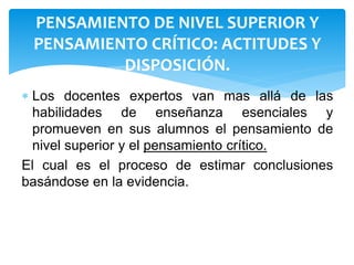 PENSAMIENTO DE NIVEL SUPERIOR Y
PENSAMIENTO CRÍTICO: ACTITUDES Y
DISPOSICIÓN.
 Los docentes expertos van mas allá de las
habilidades de enseñanza esenciales y
promueven en sus alumnos el pensamiento de
nivel superior y el pensamiento crítico.
El cual es el proceso de estimar conclusiones
basándose en la evidencia.
 