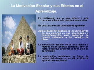 La Motivación Escolar y sus Efectos en el Aprendizaje .   <ul><li>La motivación es lo que induce a una persona a llevar a ...