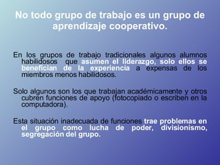 No todo grupo de trabajo es un grupo de aprendizaje cooperativo. <ul><li>En los grupos de trabajo tradicionales algunos al...