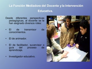 La Función Mediadora del Docente y la Intervención Educativa.   <ul><li>Desde diferentes perspectivas pedagógicas, al doce...
