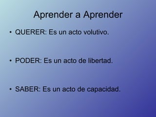 Aprender a Aprender <ul><li>QUERER: Es un acto volutivo. </li></ul><ul><li>PODER: Es un acto de libertad. </li></ul><ul><l...