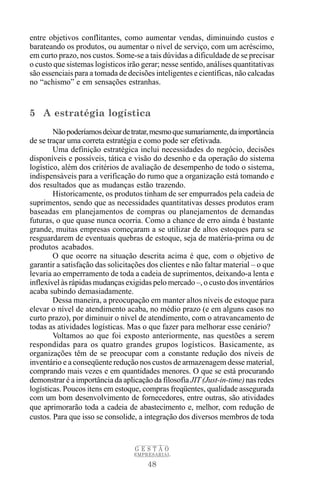 48
G E S T Ã O
EMPRESARIAL
entre objetivos conflitantes, como aumentar vendas, diminuindo custos e
barateando os produtos, ou aumentar o nível de serviço, com um acréscimo,
em curto prazo, nos custos. Some-se a tais dúvidas a dificuldade de se precisar
o custo que sistemas logísticos irão gerar; nesse sentido, análises quantitativas
são essenciais para a tomada de decisões inteligentes e científicas, não calcadas
no “achismo” e em sensações estranhas.
5 A estratégia logística
Nãopoderíamosdeixardetratar,mesmoquesumariamente,daimportância
de se traçar uma correta estratégia e como pode ser efetivada.
Uma definição estratégica inclui necessidades do negócio, decisões
disponíveis e possíveis, tática e visão do desenho e da operação do sistema
logístico, além dos critérios de avaliação de desempenho de todo o sistema,
indispensáveis para a verificação do rumo que a organização está tomando e
dos resultados que as mudanças estão trazendo.
Historicamente, os produtos tinham de ser empurrados pela cadeia de
suprimentos, sendo que as necessidades quantitativas desses produtos eram
baseadas em planejamentos de compras ou planejamentos de demandas
futuras, o que quase nunca ocorria. Como a chance de erro ainda é bastante
grande, muitas empresas começaram a se utilizar de altos estoques para se
resguardarem de eventuais quebras de estoque, seja de matéria-prima ou de
produtos acabados.
O que ocorre na situação descrita acima é que, com o objetivo de
garantir a satisfação das solicitações dos clientes e não faltar material – o que
levaria ao emperramento de toda a cadeia de suprimentos, deixando-a lenta e
inflexível às rápidas mudanças exigidas pelo mercado –, o custo dos inventários
acaba subindo demasiadamente.
Dessa maneira, a preocupação em manter altos níveis de estoque para
elevar o nível de atendimento acaba, no médio prazo (e em alguns casos no
curto prazo), por diminuir o nível de atendimento, com o atravancamento de
todas as atividades logísticas. Mas o que fazer para melhorar esse cenário?
Voltamos ao que foi exposto anteriormente, nas questões a serem
respondidas para os quatro grandes grupos logísticos. Basicamente, as
organizações têm de se preocupar com a constante redução dos níveis de
inventário e a conseqüente redução nos custos de armazenagem desse material,
comprando mais vezes e em quantidades menores. O que se está procurando
demonstrar é a importância da aplicação da filosofia JIT (Just-in-time) nas redes
logísticas. Poucos itens em estoque, compras freqüentes, qualidade assegurada
com um bom desenvolvimento de fornecedores, entre outras, são atividades
que aprimorarão toda a cadeia de abastecimento e, melhor, com redução de
custos. Para que isso se consolide, a integração dos diversos membros de toda
 