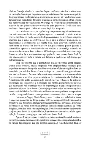42
G E S T Ã O
EMPRESARIAL
básicas. Ou seja, não havia uma abordagem sistêmica, a ênfase era funcional
e a execução dava-se por departamentos especializados. No momento seguinte,
diversos fatores evidenciaram o imperativo de que as atividades funcionais
deveriam ser executadas de forma integrada e harmoniosa para obter-se uma
boa performance da organização. O avanço na tecnologia da informação e a
adoção de um gerenciamento orientado para processos facilitaram essa
mudança. Essa etapa é conhecida como logística integrada.
Isto culminou com a percepção de que o processo logístico não começa
e nem termina nos limites da própria empresa. Na verdade, o início se dá na
correta escolha e no estabelecimento de parcerias com fornecedores, exigindo
ademais que o canal de distribuição esteja apto a atender plenamente às
necessidades e expectativas do cliente final. Para citar um exemplo, um
fabricante de barras de chocolate só atingirá sucesso pleno quando o
consumidor aprovar a qualidade de seu produto e do serviço ofertado no
momento da compra. Isso reforça a idéia de que esse fabricante e o varejo
devem se unir e focar sua atenção na agregação de valor para o cliente final. Se
isto não acontecer, toda a cadeia terá falhado e poderá ser substituída por
outra mais apta.
Esse fato mostra que a competição está acontecendo entre cadeias.
Diante desse cenário, muitas empresas vêm empreendendo esforços para
organizar uma rede integrada e realizar de forma eficiente e ágil o fluxo de
materiais, que vai dos fornecedores e atinge os consumidores, garantindo a
sincronização com o fluxo de informações que acontece no sentido contrário.
As empresas que têm implementado o Gerenciamento da Cadeia de
Abastecimento estão conseguindo significativas reduções de estoque,
otimização dos transportes e eliminação das perdas, principalmente aquelas
que acontecem nas interfaces entre as organizações e que são representadas
pelas duplicidades de esforços. Como agregação de valor, estão conseguindo
maior confiabilidade e flexibilidade, melhoram o desempenho de seus produtos
e estão conseguindo lançar novos produtos em menores intervalos de tempo.
Em suma, o Supply Chain Management consiste no estabelecimento de
relações de parceiras, de longo prazo, entre os componentes de uma cadeia
produtiva, que passarão a planejar estrategicamente suas atividades e partilhar
informações de modo a desenvolverem as suas atividades logísticas de forma
integrada, através e entre suas organizações. Com isso, melhoram o desempenho
conjunto pela busca de oportunidades, implementada em toda a cadeia, e pela
redução de custos para agregar mais valor ao cliente final.
Apesar dos expressivos resultados obtidos, muitas dificuldades existem
na implementação desse conceito, pois torna-se necessária uma profunda análise
na cultura das empresas que irão compor a cadeia. A visão funcional deve ser
 