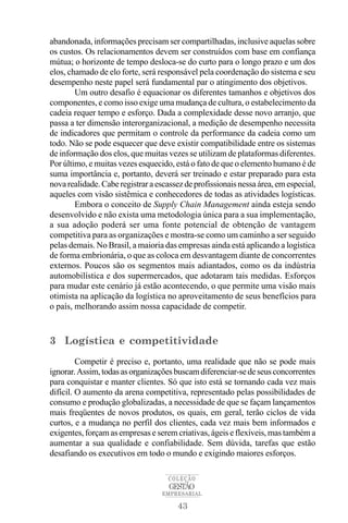 43
COLEÇÃO
EMPRESARIAL
GESTÃO
abandonada, informações precisam ser compartilhadas, inclusive aquelas sobre
os custos. Os relacionamentos devem ser construídos com base em confiança
mútua; o horizonte de tempo desloca-se do curto para o longo prazo e um dos
elos, chamado de elo forte, será responsável pela coordenação do sistema e seu
desempenho neste papel será fundamental par o atingimento dos objetivos.
Um outro desafio é equacionar os diferentes tamanhos e objetivos dos
componentes, e como isso exige uma mudança de cultura, o estabelecimento da
cadeia requer tempo e esforço. Dada a complexidade desse novo arranjo, que
passa a ter dimensão interorganizacional, a medição de desempenho necessita
de indicadores que permitam o controle da performance da cadeia como um
todo. Não se pode esquecer que deve existir compatibilidade entre os sistemas
de informação dos elos, que muitas vezes se utilizam de plataformas diferentes.
Por último, e muitas vezes esquecido, está o fato de que o elemento humano é de
suma importância e, portanto, deverá ser treinado e estar preparado para esta
novarealidade.Caberegistraraescassezdeprofissionaisnessaárea,emespecial,
aqueles com visão sistêmica e conhecedores de todas as atividades logísticas.
Embora o conceito de Supply Chain Management ainda esteja sendo
desenvolvido e não exista uma metodologia única para a sua implementação,
a sua adoção poderá ser uma fonte potencial de obtenção de vantagem
competitiva para as organizações e mostra-se como um caminho a ser seguido
pelas demais. No Brasil, a maioria das empresas ainda está aplicando a logística
de forma embrionária, o que as coloca em desvantagem diante de concorrentes
externos. Poucos são os segmentos mais adiantados, como os da indústria
automobilística e dos supermercados, que adotaram tais medidas. Esforços
para mudar este cenário já estão acontecendo, o que permite uma visão mais
otimista na aplicação da logística no aproveitamento de seus benefícios para
o país, melhorando assim nossa capacidade de competir.
3 Logística e competitividade
Competir é preciso e, portanto, uma realidade que não se pode mais
ignorar.Assim,todasasorganizaçõesbuscamdiferenciar-sedeseusconcorrentes
para conquistar e manter clientes. Só que isto está se tornando cada vez mais
difícil. O aumento da arena competitiva, representado pelas possibilidades de
consumo e produção globalizadas, a necessidade de que se façam lançamentos
mais freqüentes de novos produtos, os quais, em geral, terão ciclos de vida
curtos, e a mudança no perfil dos clientes, cada vez mais bem informados e
exigentes, forçam as empresas e serem criativas, ágeis e flexíveis, mas também a
aumentar a sua qualidade e confiabilidade. Sem dúvida, tarefas que estão
desafiando os executivos em todo o mundo e exigindo maiores esforços.
 
