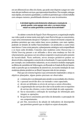 45
COLEÇÃO
EMPRESARIAL
GESTÃO
em um diferencial aos olhos do cliente, que pode estar disposto a pagar um valor
maisaltopormelhoresserviços,querepresentembenefícios.Porexemplo,entregas
maisrápidas,emmenoresquantidades,econfiáveispermitemqueoclientetrabalhe
com estoques menores, possibilitando diminuir os seus investimentos.
AoadotaroconceitodeSupplyChainManagement,aorganizaçãoamplia
sua visão e pode se tornar muito mais ágil e mais flexível do que os concorrentes,
o que seria extremamente desejável. O projeto e o desenvolvimento conjunto de
produtos permitem que uma cadeia lance novos produtos, com mais rapidez,
podendo ser dotados de melhor funcionalidade e ser produzidos a custos totais
maisbaixos.Comoexisteparceria,oplanejamentoestratégicoserácompartilhado
e os riscos serão divididos. Conceitos mais modernos como Outsourcing e o
Global Sourcing passam a ser utilizados e dá-se uma mudança no foco do
relacionamento, que passa a ser um esforço cooperativo na procura pelo aumento
da lucratividade. Neste ambiente, novos arranjos produtivos podem ser
desenvolvidos,empregandooconceitodeco-localização.Éoquesepodeobservar,
por exemplo, nos condomínios industriais, ou no consórcio modular empregado
nafábricadecaminhõesdaVolkswagem,emResendenoEstadodoRiodeJaneiro,
onde se percebe que as montadoras de automóveis, na recente instalação de suas
modernas plantas produtivas no Brasil, lançaram mão de tais arranjos.
Para que um sistema logístico seja corretamente implantado e atinja os
objetivos planejados, alguns pontos precisam ser observados:
a) osistemadeveserplanejadoparaatenderasnecessidadesdosclientes;
b) o pessoal envolvido deve ser treinado e estar capacitado;
c) devem ser definidos os níveis de serviços a serem oferecidos;
d) a segmentação dos serviços deve dar-se de acordo com os requisitos
de serviço dos clientes e com a lucratividade de cada segmento;
e) faz-se necessária a utilização de tecnologia de informação para
integrar as operações;
f) há que haver consistentes previsões de demanda e a percepção do
seu comportamento;
g) por fim, necessita-se da adoção de indicadores de desempenho
que permitam garantir que os objetivos sejam alcançados.
A atividade logística está diretamente voltada para a resolução da
grande questão: como agregar mais valor e, ao mesmo tempo,
reduzir os custos garantindo o aumento da lucratividade?
 