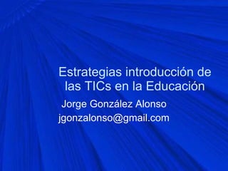 Estrategias introducción de las TICs en la Educación Jorge González Alonso [email_address] 