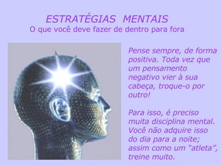 ESTRATÉGIAS  MENTAIS O que você deve fazer de dentro para fora Pense sempre, de forma positiva. Toda vez que um pensamento negativo vier à sua cabeça, troque-o por outro! Para isso, é preciso muita disciplina mental. Você não adquire isso do dia para a noite; assim como um “atleta”, treine muito. 