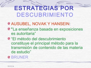 19/12/14
ESTRATEGIAS POR
DESCUBRIMIENTO
AUSUBEL, NOVAK Y HANSEIN:
“La enseñanza basada en exposiciones
es autoritaria”
“El método del descubrimiento
constituye el principal método para la
transmisión de contenido de las materia
de estudio”
BRUNER
 