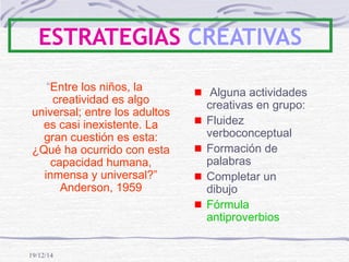 19/12/14
ESTRATEGIAS CREATIVAS
“Entre los niños, la
creatividad es algo
universal; entre los adultos
es casi inexistente. La
gran cuestión es esta:
¿Qué ha ocurrido con esta
capacidad humana,
inmensa y universal?”
Anderson, 1959
Alguna actividades
creativas en grupo:
Fluidez
verboconceptual
Formación de
palabras
Completar un
dibujo
Fórmula
antiproverbios
 