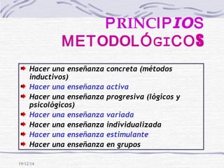 19/12/14
PRINCIPIOS
METODOLÓGICOS
Hacer una enseñanza concreta (métodos
inductivos)
Hacer una enseñanza activa
Hacer una enseñanza progresiva (lógicos y
psicológicos)
Hacer una enseñanza variada
Hacer una enseñanza individualizada
Hacer una enseñanza estimulante
Hacer una enseñanza en grupos
 