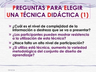 19/12/14
PREGUNTAS PARA ELEGIR
UNA TÉCNICA DIDÁCTICA (1)
¿Cuál es el nivel de complejidad de la
información o destreza que se va a presentar?
¿Los participantes pueden mostrar resistencia
a la utilización de esta técnica?
¿Hace falta un alto nivel de participación?
¿Si utilizo está técnica, aumento la variedad
metodológica del conjunto de diseño de
aprendizaje?
 